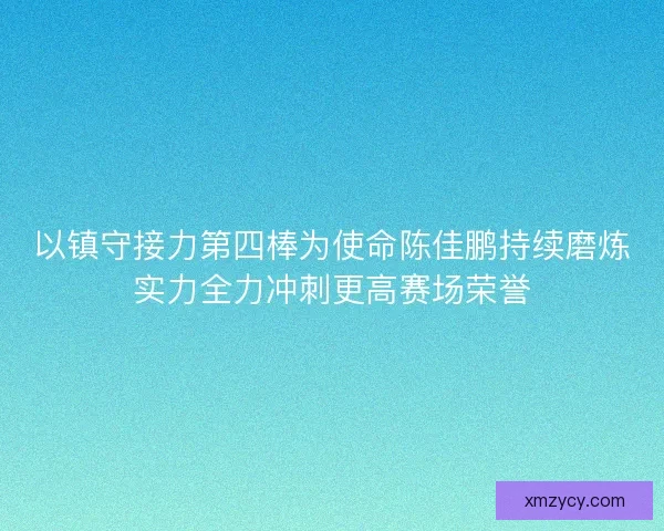 以镇守接力第四棒为使命陈佳鹏持续磨炼实力全力冲刺更高赛场荣誉
