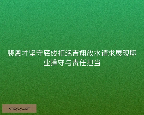 裴恩才坚守底线拒绝吉翔放水请求展现职业操守与责任担当