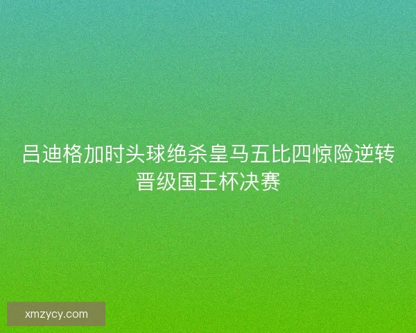 吕迪格加时头球绝杀皇马五比四惊险逆转晋级国王杯决赛