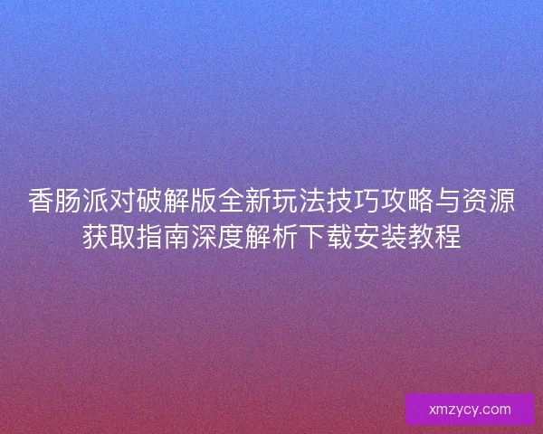 香肠派对破解版全新玩法技巧攻略与资源获取指南深度解析下载安装教程