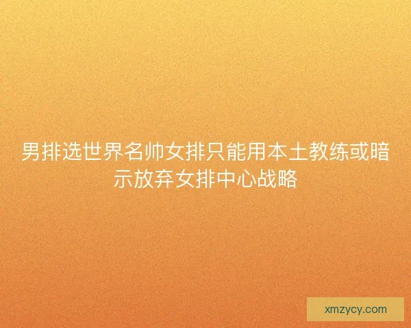 男排选世界名帅女排只能用本土教练或暗示放弃女排中心战略