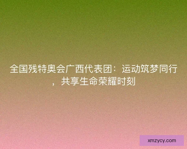 全国残特奥会广西代表团：运动筑梦同行，共享生命荣耀时刻