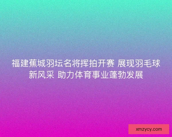 福建蕉城羽坛名将挥拍开赛 展现羽毛球新风采 助力体育事业蓬勃发展