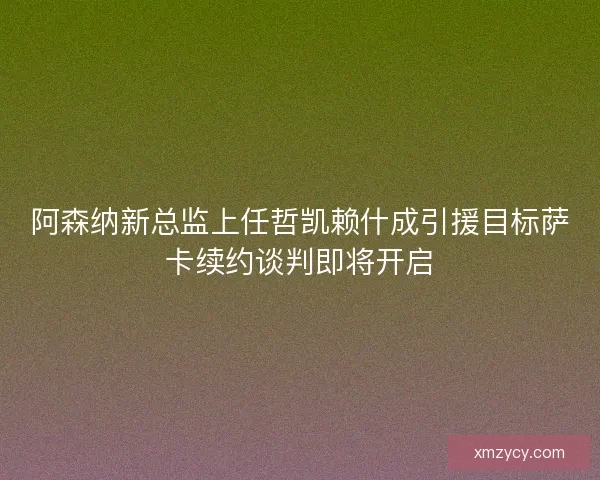 阿森纳新总监上任哲凯赖什成引援目标萨卡续约谈判即将开启