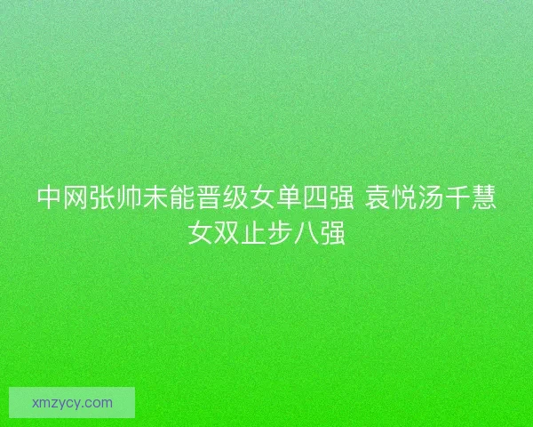 中网张帅未能晋级女单四强 袁悦汤千慧女双止步八强