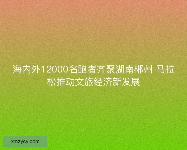 海内外12000名跑者齐聚湖南郴州 马拉松推动文旅经济新发展
