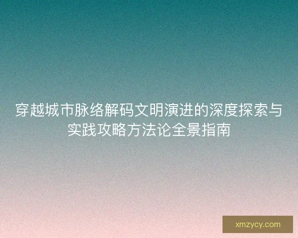 穿越城市脉络解码文明演进的深度探索与实践攻略方法论全景指南