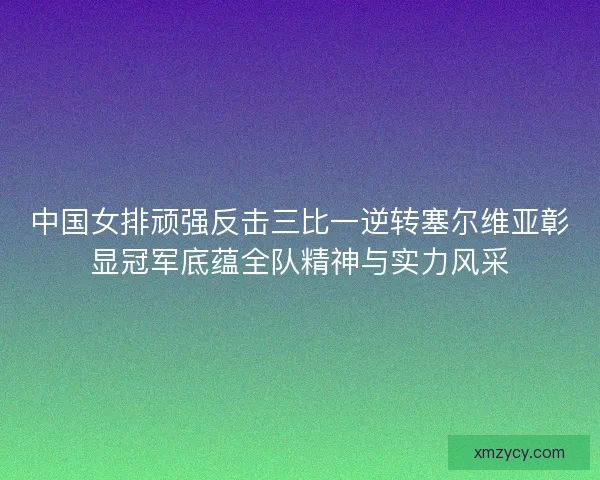 中国女排顽强反击三比一逆转塞尔维亚彰显冠军底蕴全队精神与实力风采