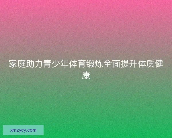 家庭助力青少年体育锻炼全面提升体质健康