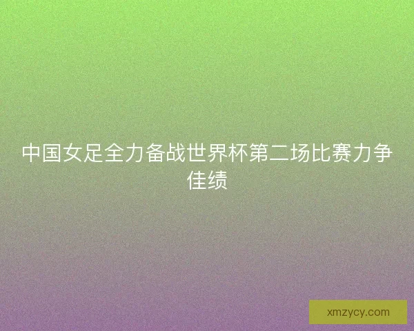 中国女足全力备战世界杯第二场比赛力争佳绩 中国女足全力备战世界杯第二场比赛力争佳绩