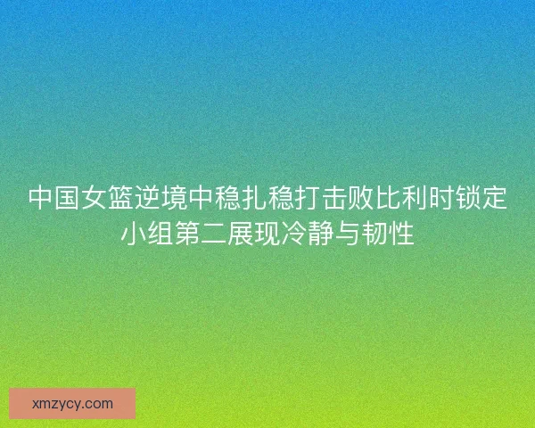 中国女篮逆境中稳扎稳打击败比利时锁定小组第二展现冷静与韧性