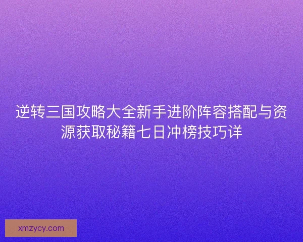 逆转三国攻略大全新手进阶阵容搭配与资源获取秘籍七日冲榜技巧详