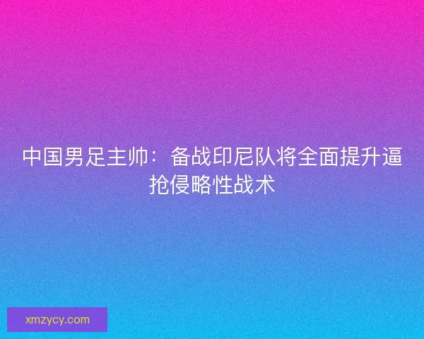 中国男足主帅：备战印尼队将全面提升逼抢侵略性战术