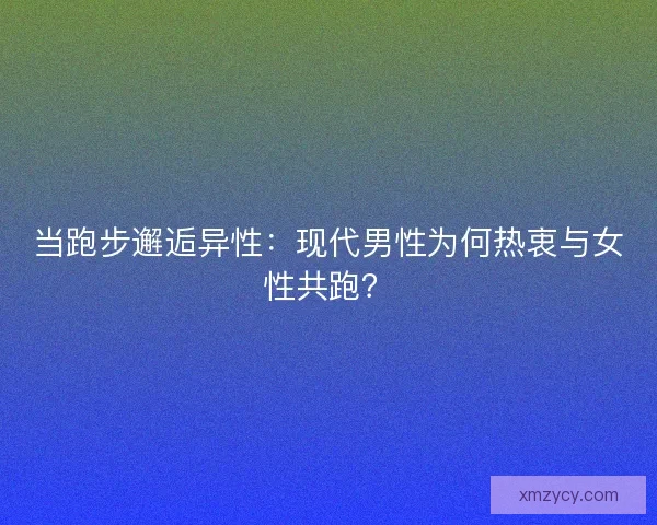 当跑步邂逅异性：现代男性为何热衷与女性共跑？